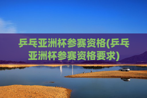 乒乓亚洲杯参赛资格(乒乓亚洲杯参赛资格要求)