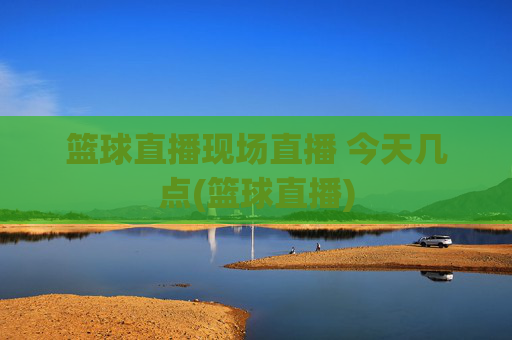 篮球直播现场直播 今天几点(篮球直播)