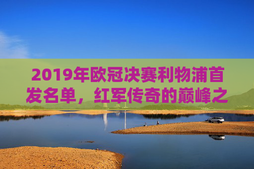 2019年欧冠决赛利物浦首发名单，红军传奇的巅峰之战，2019年欧冠决赛利物浦首发名单，红军传奇的巅峰之战