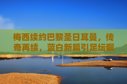 梅西续约巴黎圣日耳曼，传奇再续，蓝白新篇引足坛瞩目，梅西续约巴黎圣日耳曼 传奇再续蓝白新篇