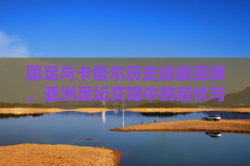 国足与卡塔尔历史战绩回顾，亚洲足坛交锋中的起伏与差距，国足与卡塔尔历史战绩回顾，亚洲交锋的起伏与差距