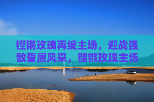 铿锵玫瑰再绽主场,迎战强敌誓展风采,铿锵玫瑰主场迎战强敌誓展风采