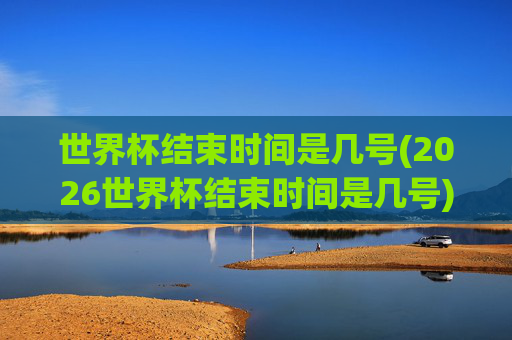 世界杯结束时间是几号(2026世界杯结束时间是几号)