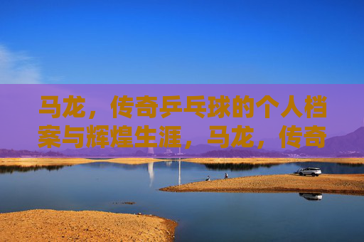 马龙，传奇乒乓球的个人档案与辉煌生涯，马龙，传奇乒乓球的个人档案与辉煌生涯