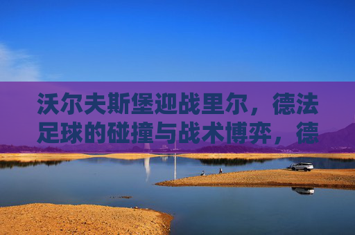 沃尔夫斯堡迎战里尔，德法足球的碰撞与战术博弈，德法足球碰撞，沃尔夫斯堡与里尔的战术博弈