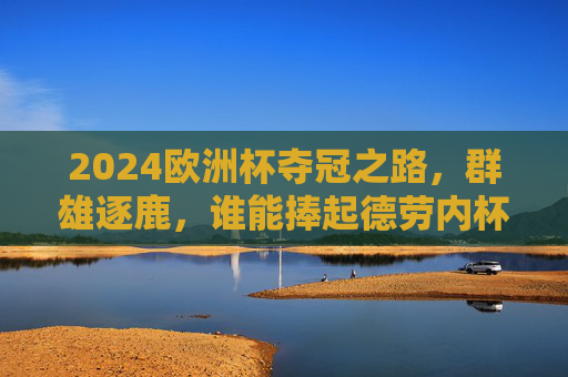 2024欧洲杯夺冠之路，群雄逐鹿，谁能捧起德劳内杯？2024欧洲杯，群雄逐鹿，谁能捧起德劳内杯？