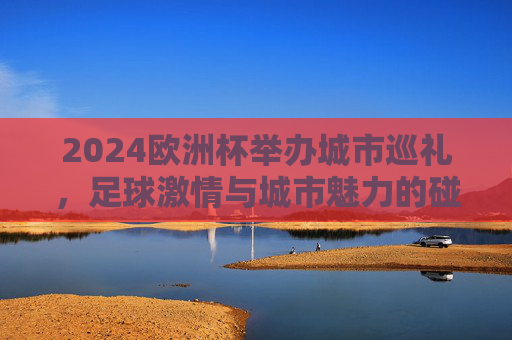 2024欧洲杯举办城市巡礼，足球激情与城市魅力的碰撞，2024欧洲杯城市巡礼，足球激情与城市魅力的碰撞