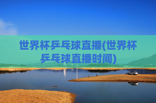 世界杯乒乓球直播(世界杯乒乓球直播时间)