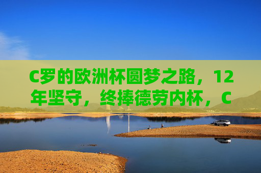 C罗的欧洲杯圆梦之路，12年坚守，终捧德劳内杯，C罗12年坚守终圆梦，捧起德劳内杯