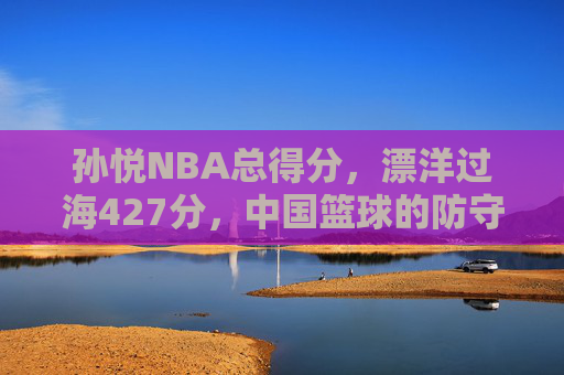 孙悦NBA总得分,漂洋过海427分,中国篮球的防守名片与时代注脚,孙悦NBA总得分427分,中国篮球的防守名片与时代注脚