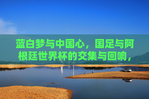 蓝白梦与中国心,国足与阿根廷世界杯的交集与回响,蓝白梦与中国心,国足与阿根廷世界杯的交汇回响