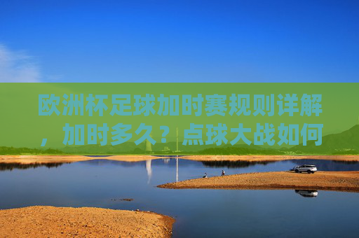欧洲杯足球加时赛规则详解,加时多久?点球大战如何触发?欧洲杯加时赛规则,时长与点球大战触发条件详解