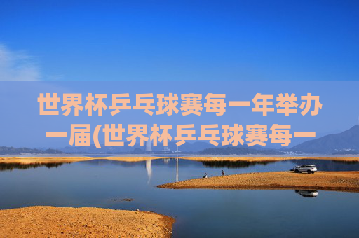 世界杯乒乓球赛每一年举办一届(世界杯乒乓球赛每一年举办一届吗)