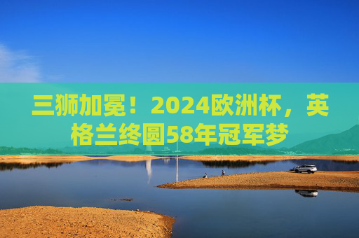 三狮加冕!2024欧洲杯,英格兰终圆58年冠军梦