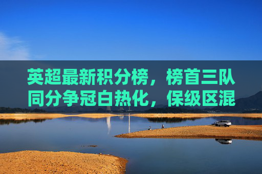 英超最新积分榜，榜首三队同分争冠白热化，保级区混战升级，英超积分榜争冠三队同分白热化，保级混战升级