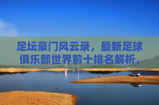 足坛豪门风云录,最新足球俱乐部世界前十排名解析,足坛豪门风云,最新世界前十排名解析