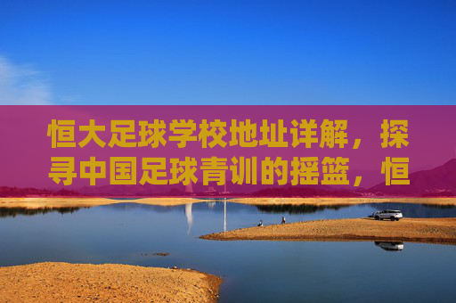 恒大足球学校地址详解,探寻中国足球青训的摇篮,恒大足球学校地址详解,中国足球青训的摇篮