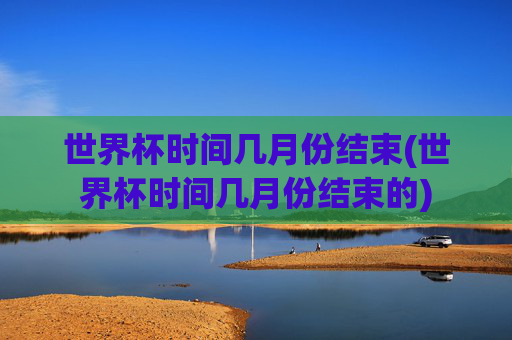 世界杯时间几月份结束(世界杯时间几月份结束的)