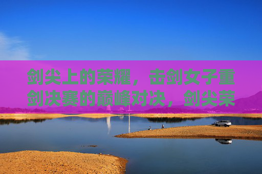 剑尖上的荣耀,击剑女子重剑决赛的巅峰对决,剑尖荣耀,女子重剑巅峰对决