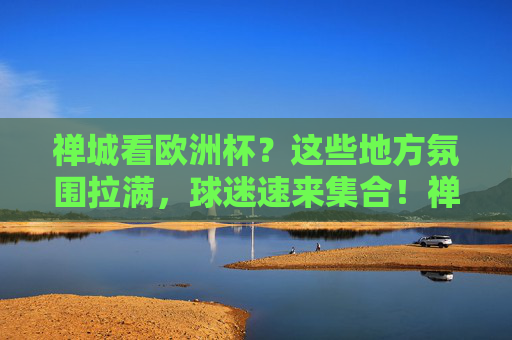 禅城看欧洲杯？这些地方氛围拉满，球迷速来集合！禅城欧洲杯观赛氛围拉满！球迷速来集合