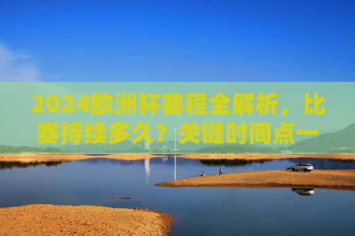 2024欧洲杯赛程全解析，比赛持续多久？关键时间点一览，2024欧洲杯赛程解析，时长与关键时间点一览