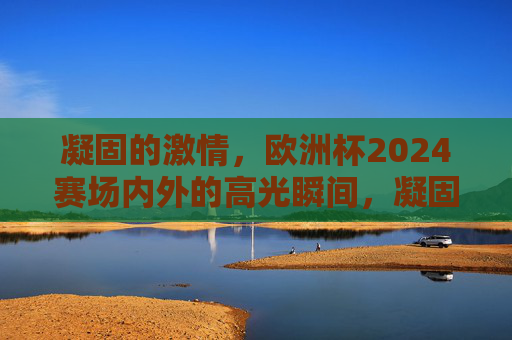 凝固的激情，欧洲杯2024赛场内外的高光瞬间，凝固的激情，欧洲杯2024赛场内外高光瞬间