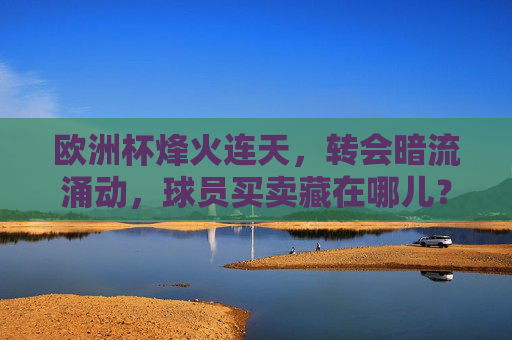 欧洲杯烽火连天，转会暗流涌动，球员买卖藏在哪儿？欧洲杯烽火连天，转会暗流涌动