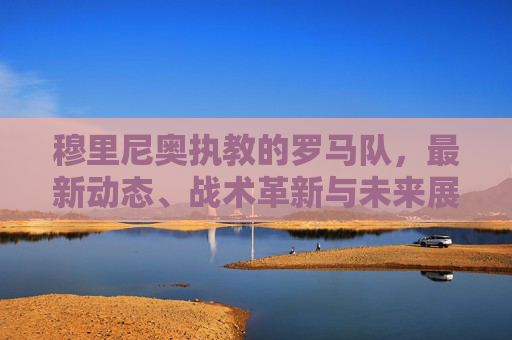 穆里尼奥执教的罗马队，最新动态、战术革新与未来展望，穆里尼奥执教罗马队，最新动态、战术革新与未来展望