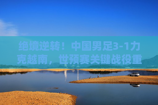 绝境逆转！中国男足3-1力克越南，世预赛关键战役重燃希望，绝境逆转！中国男足3-1力克越南 世预赛关键战重燃希望