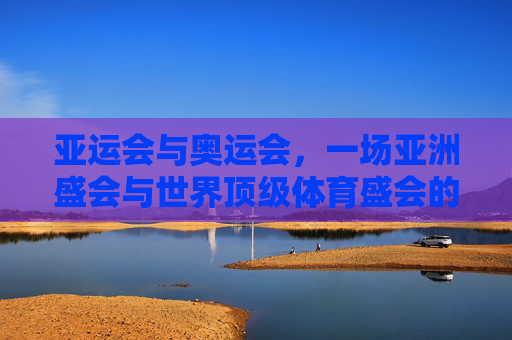 亚运会与奥运会,一场亚洲盛会与世界顶级体育盛会的多维解析