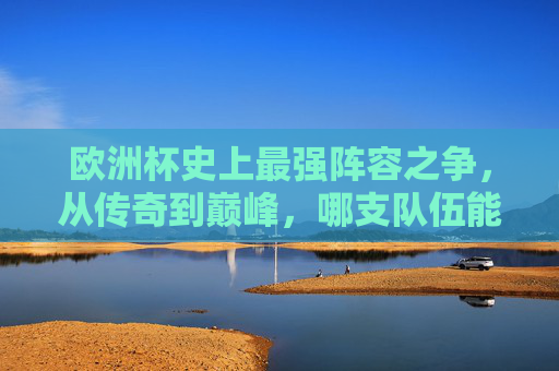 欧洲杯史上最强阵容之争,从传奇到巅峰,哪支队伍能封神?欧洲杯史上最强阵容之争,传奇巅峰谁能封神?