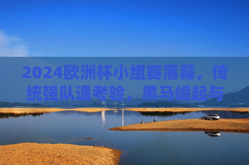 2024欧洲杯小组赛落幕，传统强队遇考验，黑马崛起与战术博弈成焦点，2024欧洲杯小组赛落幕，传统强队承压，黑马崛起与战术博弈成焦点