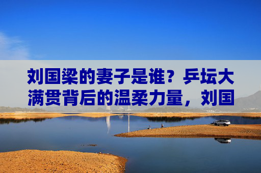 刘国梁的妻子是谁?乒坛大满贯背后的温柔力量,刘国梁妻子,乒坛大满贯背后的温柔力量