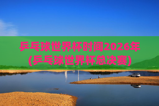乒乓球世界杯时间2026年(乒乓球世界杯总决赛)