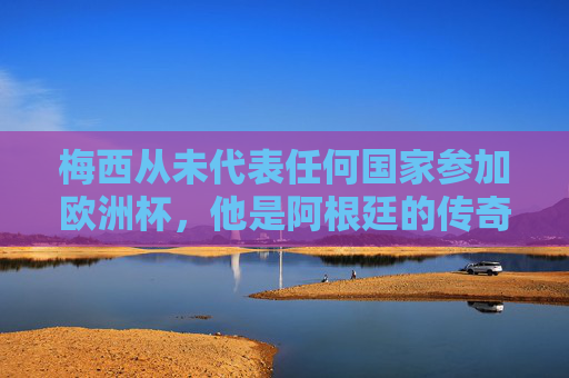 梅西从未代表任何国家参加欧洲杯,他是阿根廷的传奇,世界杯的王者,梅西,阿根廷传奇,世界杯王者,未征欧洲杯