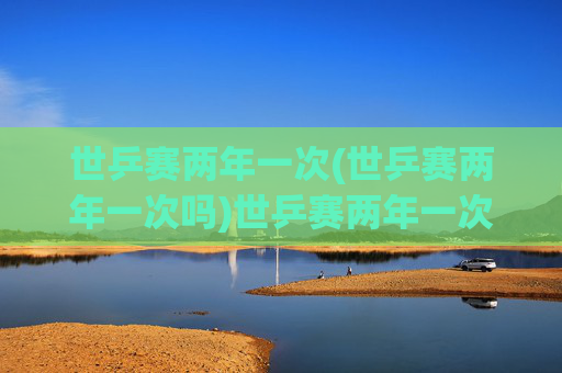 世乒赛两年一次(世乒赛两年一次吗)世乒赛两年一次