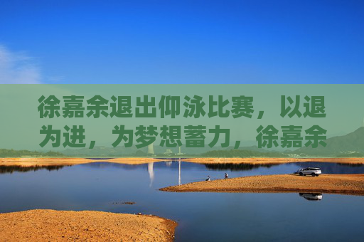 徐嘉余退出仰泳比赛,以退为进,为梦想蓄力,徐嘉余退出仰泳比赛,以退为进,为梦想蓄力