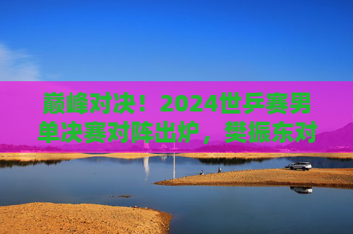 巅峰对决！2024世乒赛男单决赛对阵出炉，樊振东对阵费利克斯·勒布伦，巅峰对决！2024世乒赛男单决赛，樊振东VS费利克斯·勒布伦