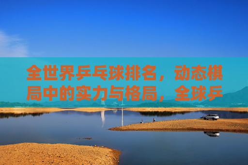 全世界乒乓球排名,动态棋局中的实力与格局,全球乒乓球排名,动态棋局中的实力与格局
