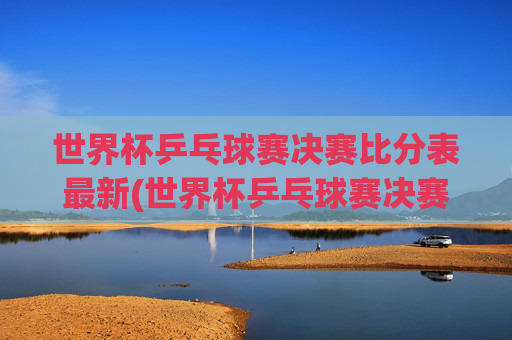 世界杯乒乓球赛决赛比分表最新(世界杯乒乓球赛决赛比分表最新消息)世界杯乒乓球赛决赛比分表最新