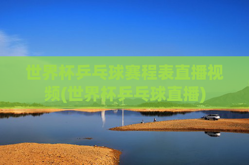 世界杯乒乓球赛程表直播视频(世界杯乒乓球直播)