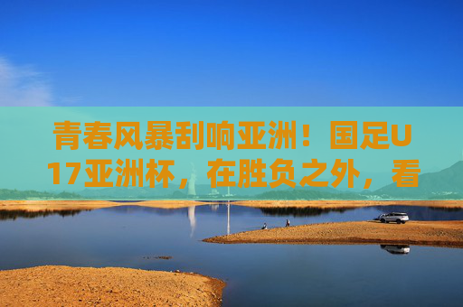 青春风暴刮响亚洲！国足U17亚洲杯，在胜负之外，看见中国足球的未来，青春风暴刮响亚洲！U17国足点亮中国足球未来