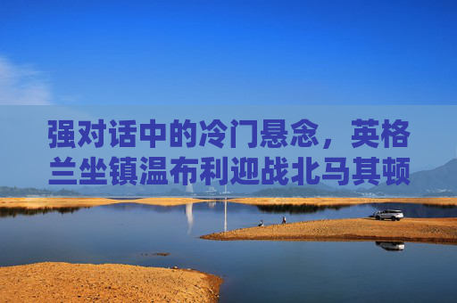 强对话中的冷门悬念,英格兰坐镇温布利迎战北马其顿,欧洲杯预选赛生死战?