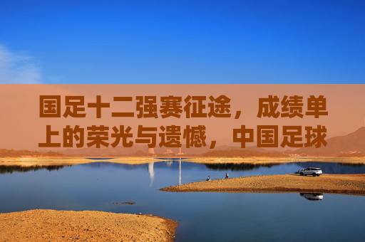 国足十二强赛征途，成绩单上的荣光与遗憾，中国足球的成人礼，十二强赛征途，荣光与遗憾交织的中国足球成人礼