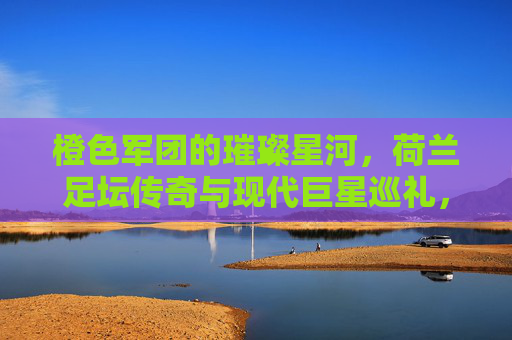 橙色军团的璀璨星河,荷兰足坛传奇与现代巨星巡礼,橙色军团星河,荷兰足坛传奇与现代巨星巡礼