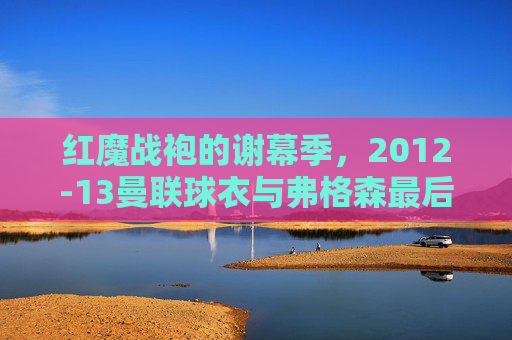 红魔战袍的谢幕季,2012-13曼联球衣与弗格森最后的荣光,红魔战袍谢幕季,2012-13曼联与弗格森最后的荣光