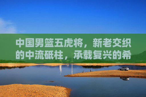 中国男篮五虎将，新老交织的中流砥柱，承载复兴的希望，新老五虎将成男篮复兴中流砥柱