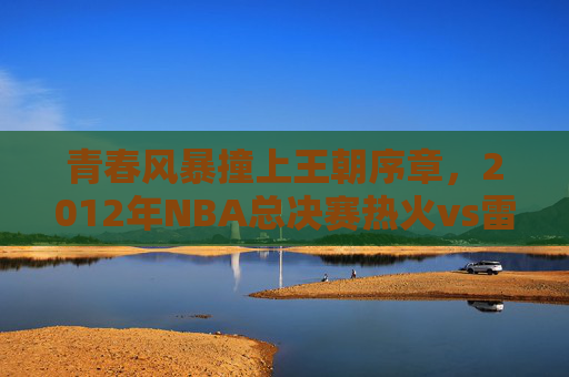 青春风暴撞上王朝序章,2012年NBA总决赛热火vs雷霆的经典对决,2012NBA总决赛,雷霆青春风暴撞热火王朝序章
