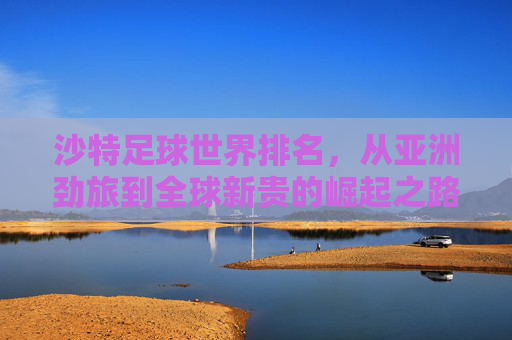 沙特足球世界排名，从亚洲劲旅到全球新贵的崛起之路，沙特足球，从亚洲劲旅到全球新贵的崛起之路