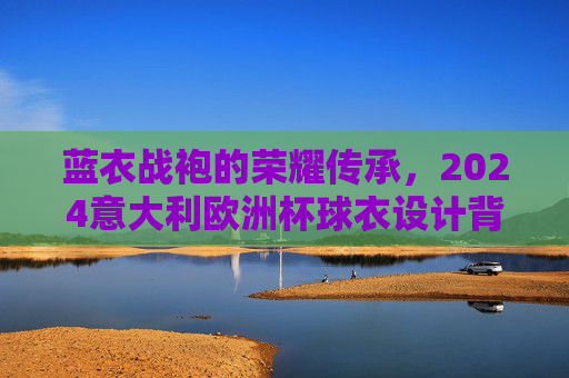 蓝衣战袍的荣耀传承，2024意大利欧洲杯球衣设计背后的故事与期待，蓝衣战袍的荣耀传承，2024意大利欧洲杯球衣设计故事与期待